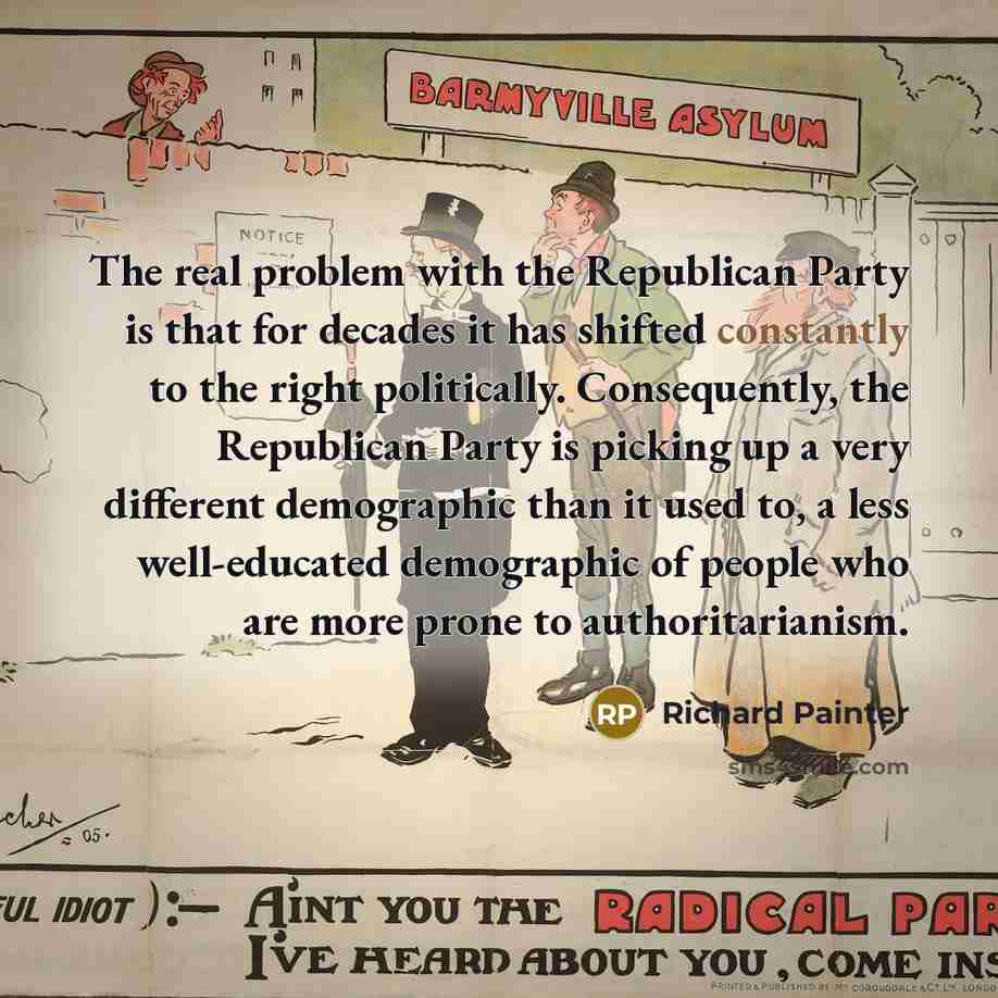 “The real problem with the Republican Party is that for decades it has shifted constantly to the right politically. Consequently, the Republican Party is picking up a very different demographic than it used to, a less well-educated demographic of people who are more prone to authoritarianism.” quote by Richard Painter