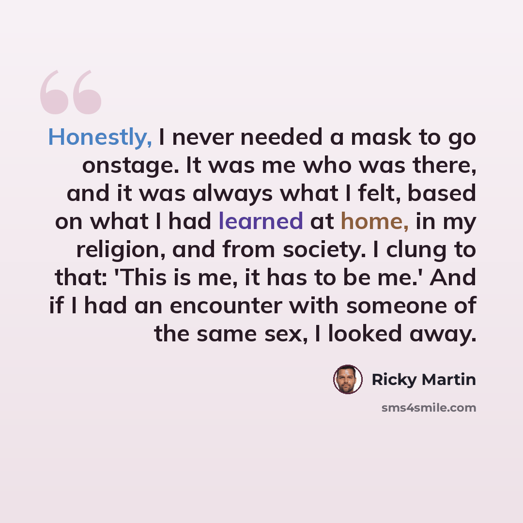 “Honestly, I never needed a mask to go onstage. It was me who was there, and it was always what I felt, based on what I had learned at home, in my religion, and from society. I clung to that: 'This is me, it has to be me.' And if I had an encounter with someone of the same sex, I looked away.” quote by Ricky Martin