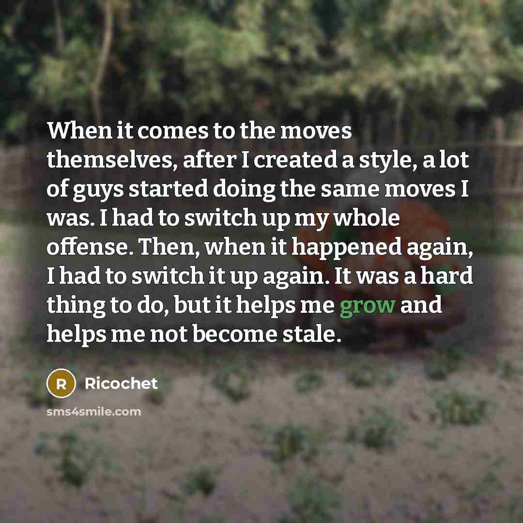 “When it comes to the moves themselves, after I created a style, a lot of guys started doing the same moves I was. I had to switch up my whole offense. Then, when it happened again, I had to switch it up again. It was a hard thing to do, but it helps me grow and helps me not become stale.” quote by Ricochet