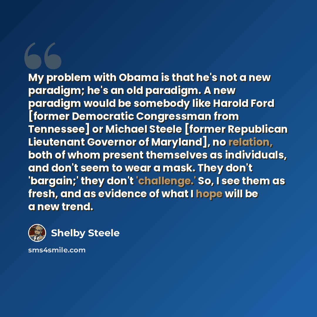 “My problem with Obama is that he's not a new paradigm; he's an old paradigm. A new paradigm would be somebody like Harold Ford [former Democratic Congressman from Tennessee] or Michael Steele [former Republican Lieutenant Governor of Maryland], no relation, both of whom present themselves as…” quote by Shelby Steele