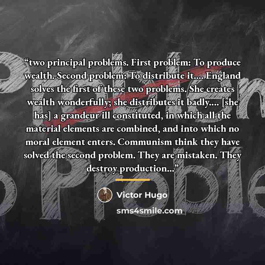 “two principal problems. First problem: To produce wealth. Second problem: To distribute it… England solves the first of these two problems. She creates wealth wonderfully; she distributes it badly… [she has] a grandeur ill constituted, in which all the material elements are combined, and into…” quote by Victor Hugo