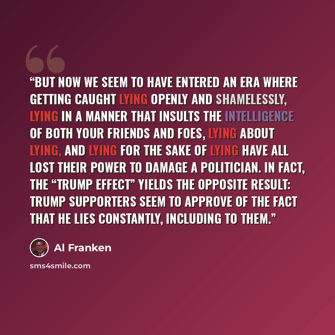 “But now we seem to have entered an era where getting caught lying openly and shamelessly, lying in a manner that insults the intelligence of both your friends and foes, lying about lying, and lying for the sake of lying have all lost their power to damage a politician. In fact, the “Trump Effect”…” quote by Al Franken