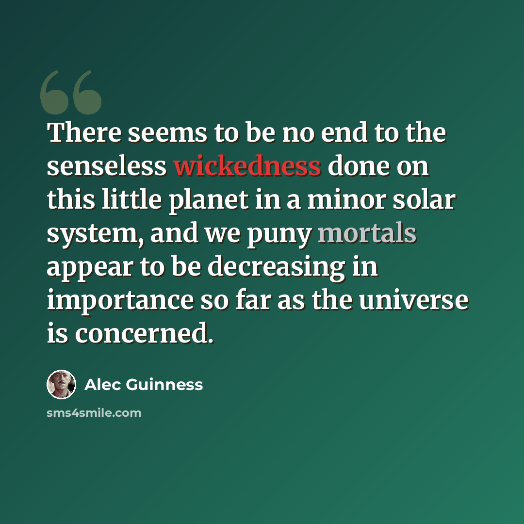 “There seems to be no end to the senseless wickedness done on this little planet in a minor solar system, and we puny mortals appear to be decreasing in importance so far as the universe is concerned.” quote by Alec Guinness