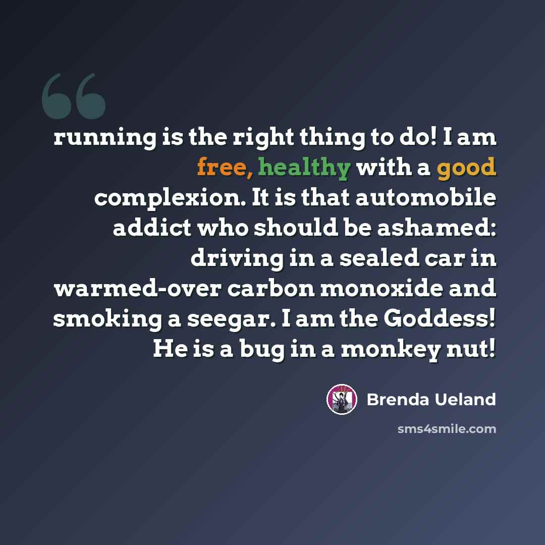 “running is the right thing to do! I am free, healthy with a good complexion. It is that automobile addict who should be ashamed: driving in a sealed car in warmed-over carbon monoxide and smoking a seegar. I am the Goddess! He is a bug in a monkey nut!” quote by Brenda Ueland