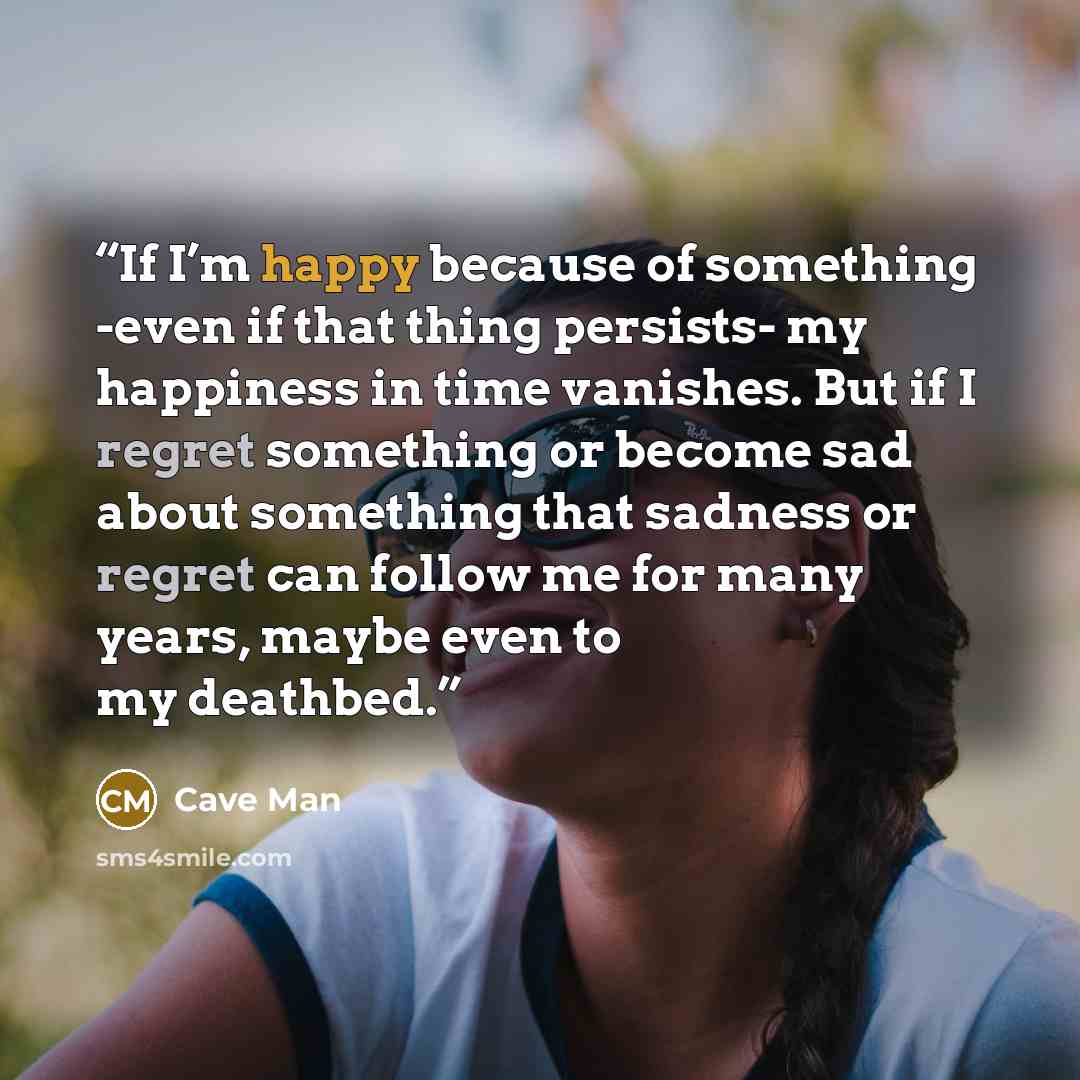 “If I’m happy because of something -even if that thing persists- my happiness in time vanishes. But if I regret something or become sad about something that sadness or regret can follow me for many years, maybe even to my deathbed.” quote by Cave Man