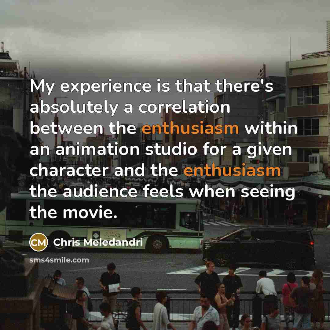 “My experience is that there's absolutely a correlation between the enthusiasm within an animation studio for a given character and the enthusiasm the audience feels when seeing the movie.” quote by Chris Meledandri