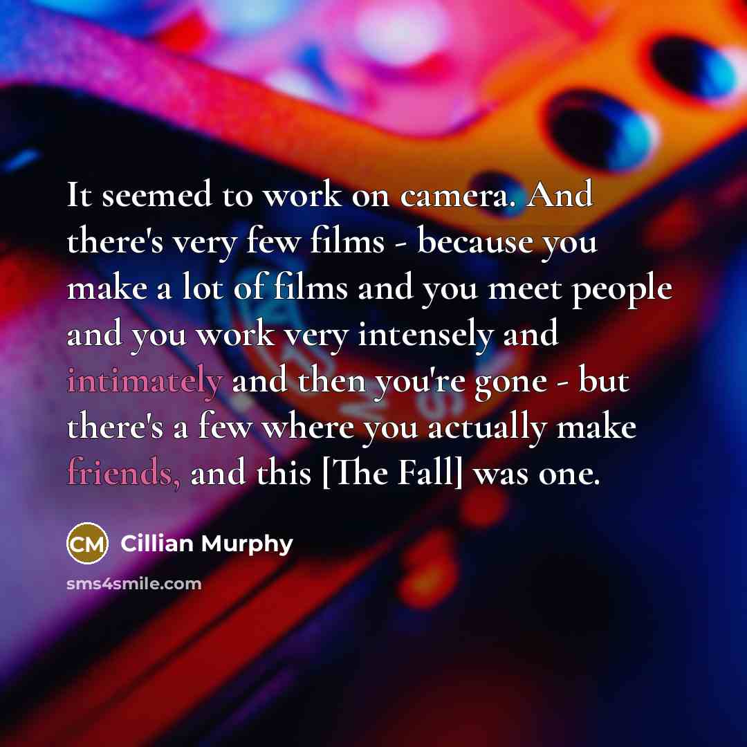 “It seemed to work on camera. And there's very few films - because you make a lot of films and you meet people and you work very intensely and intimately and then you're gone - but there's a few where you actually make friends, and this [The Fall] was one.” quote by Cillian Murphy