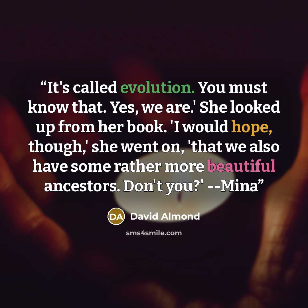 “It's called evolution. You must know that. Yes, we are.' She looked up from her book. 'I would hope, though,' she went on, 'that we also have some rather more beautiful ancestors. Don't you?' --Mina” quote by David Almond