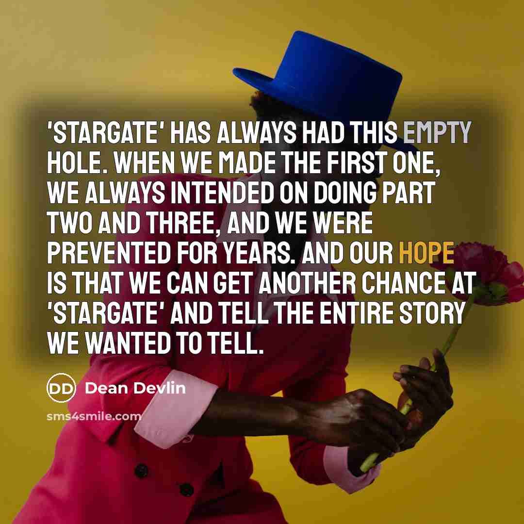 “'Stargate' has always had this empty hole. When we made the first one, we always intended on doing part two and three, and we were prevented for years. And our hope is that we can get another chance at 'Stargate' and tell the entire story we wanted to tell.” quote by Dean Devlin