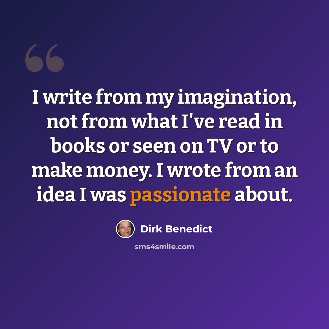 “I write from my imagination, not from what I've read in books or seen on TV or to make money. I wrote from an idea I was passionate about.” quote by Dirk Benedict