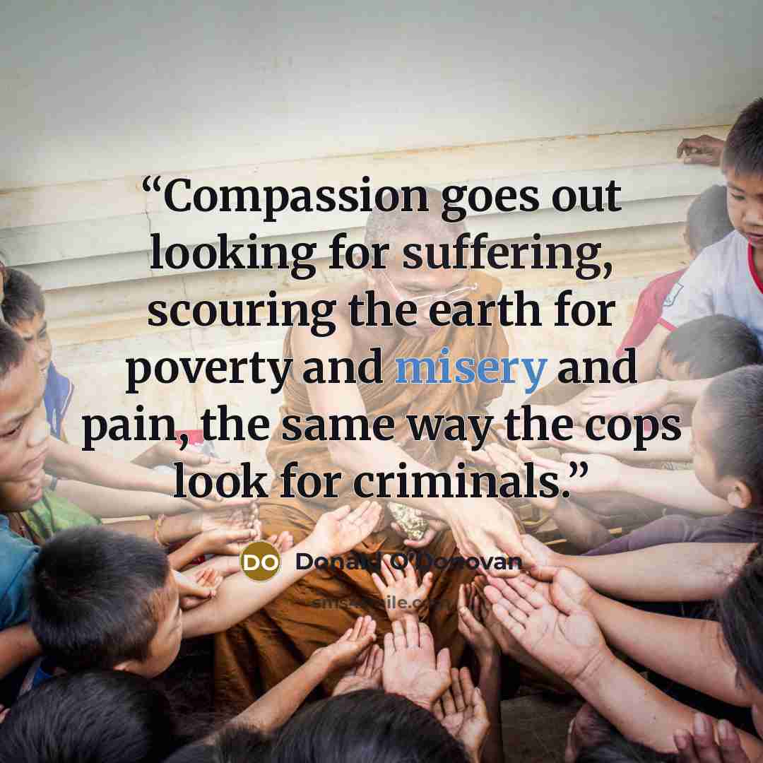 “Compassion goes out looking for suffering, scouring the earth for poverty and misery and pain, the same way the cops look for criminals.” quote by Donald O'Donovan