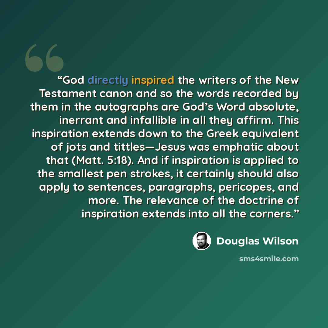 “God directly inspired the writers of the New Testament canon and so the words recorded by them in the autographs are God’s Word absolute, inerrant and infallible in all they affirm. This inspiration extends down to the Greek equivalent of jots and tittles—Jesus was emphatic about that (Matt…” quote by Douglas Wilson