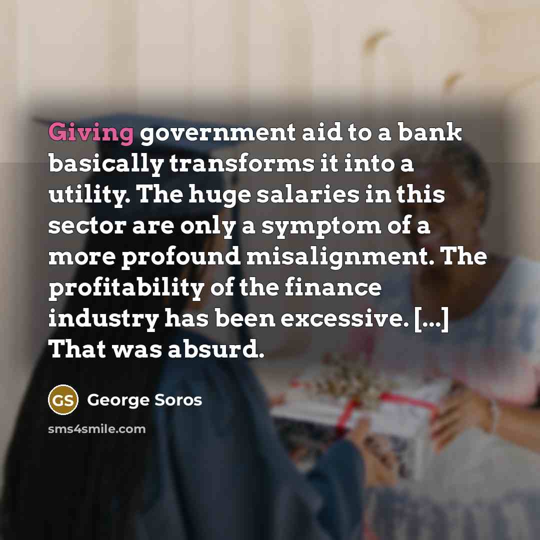 “Giving government aid to a bank basically transforms it into a utility. The huge salaries in this sector are only a symptom of a more profound misalignment. The profitability of the finance industry has been excessive. [...] That was absurd.” quote by George Soros