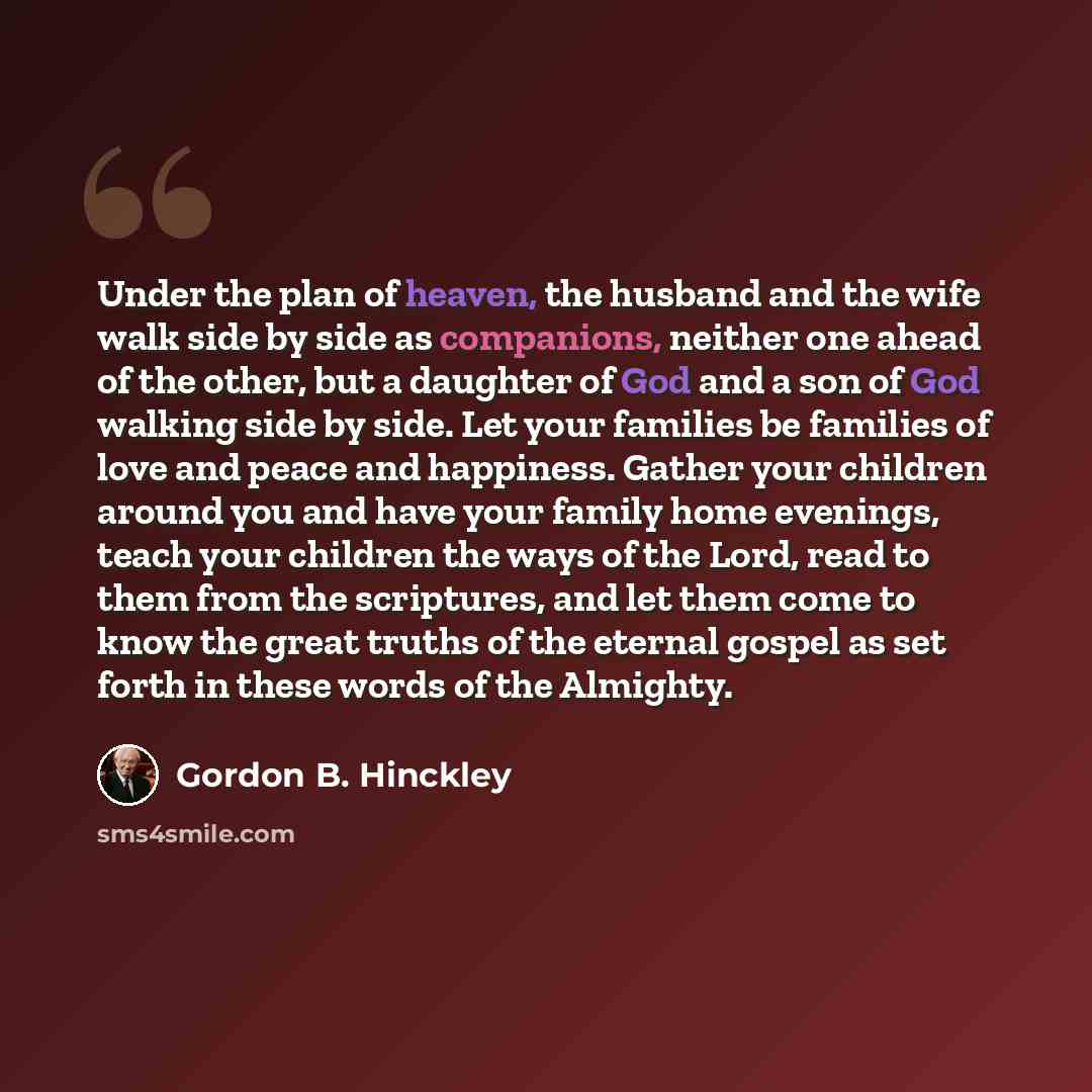 “Under the plan of heaven, the husband and the wife walk side by side as companions, neither one ahead of the other, but a daughter of God and a son of God walking side by side. Let your families be families of love and peace and happiness. Gather your children around you and have your family home…” quote by Gordon B. Hinckley