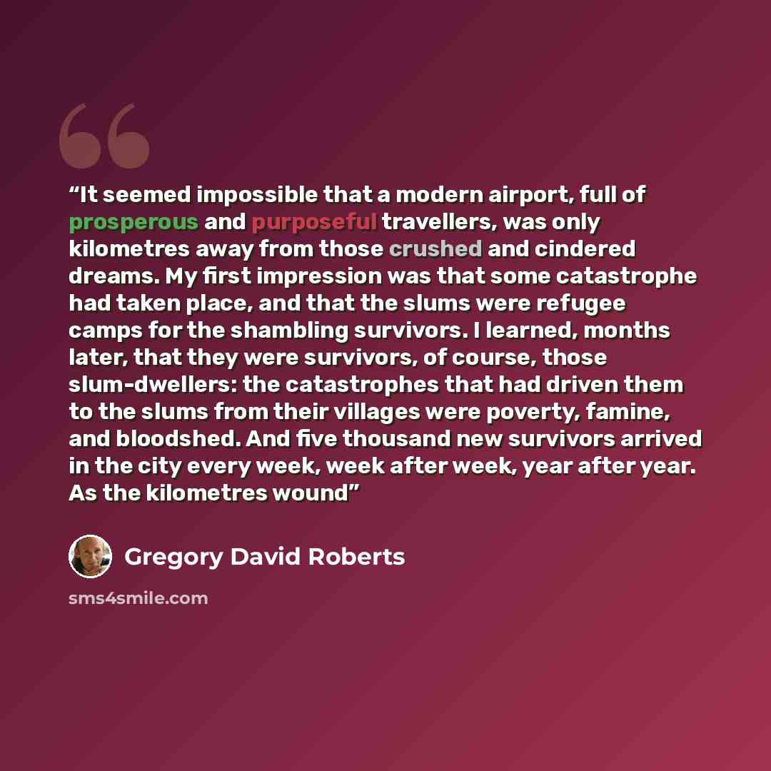 “It seemed impossible that a modern airport, full of prosperous and purposeful travellers, was only kilometres away from those crushed and cindered dreams. My first impression was that some catastrophe had taken place, and that the slums were refugee camps for the shambling survivors. I learned…” quote by Gregory David Roberts