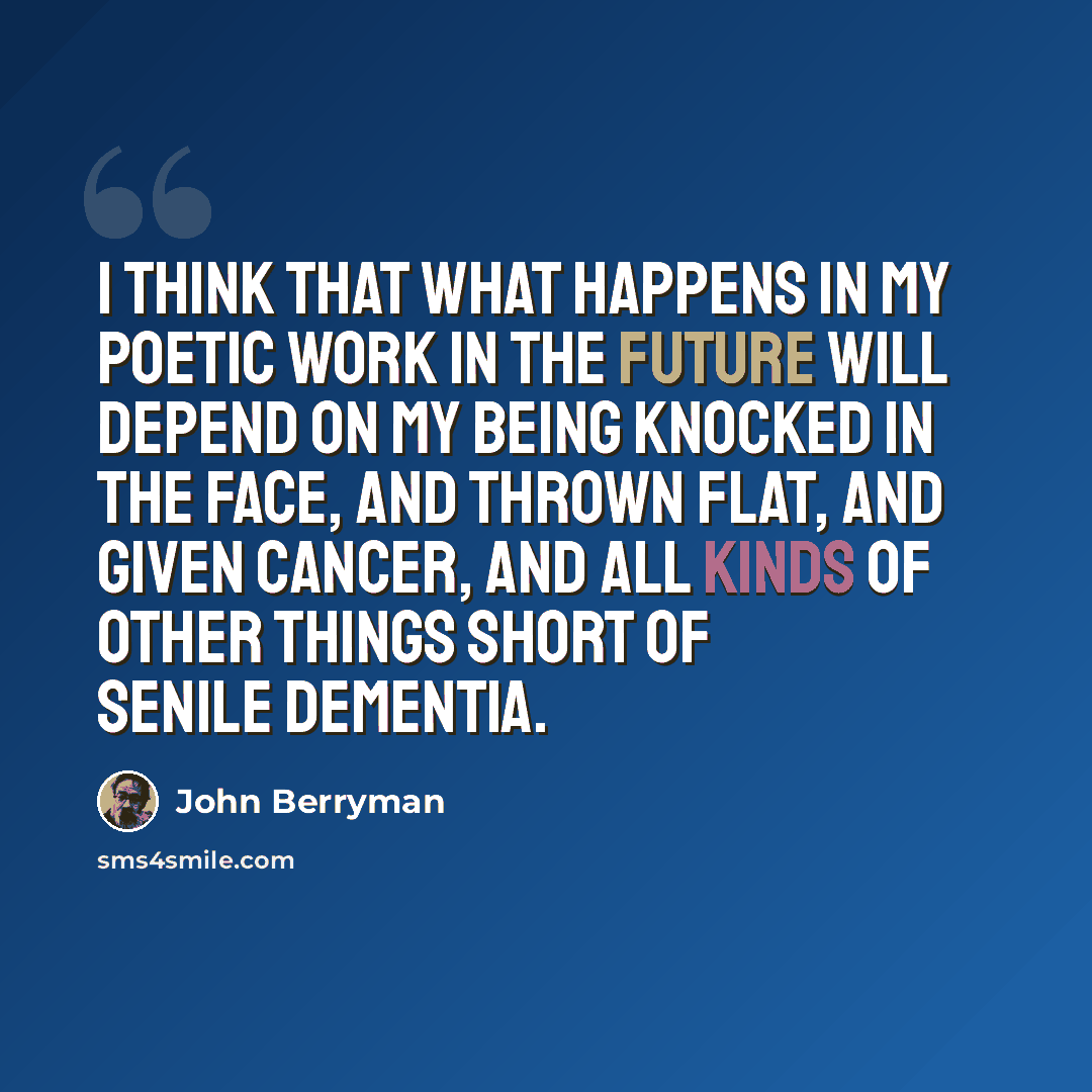“I think that what happens in my poetic work in the future will depend on my being knocked in the face, and thrown flat, and given cancer, and all kinds of other things short of senile dementia.” quote by John Berryman