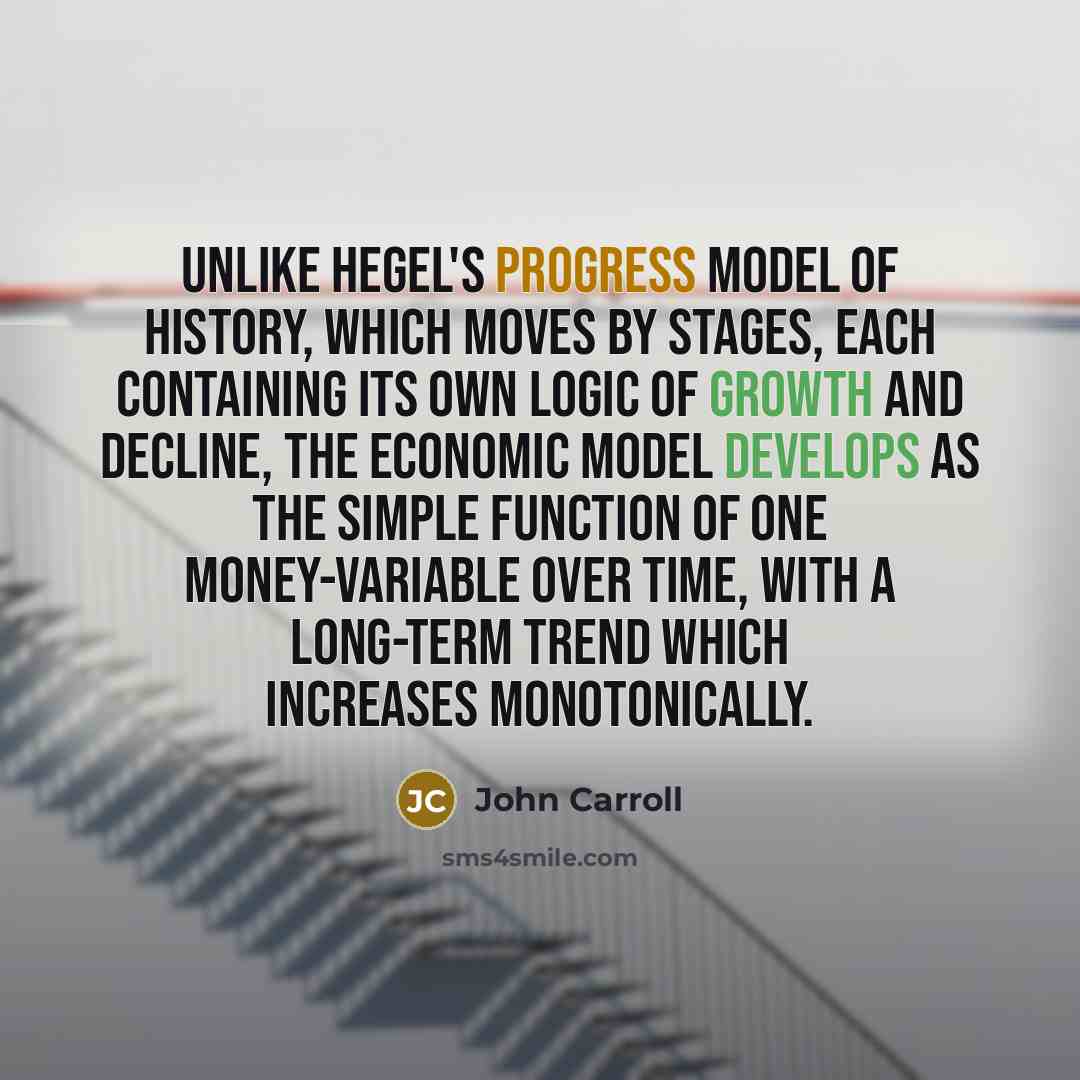 “Unlike Hegel's progress model of history, which moves by stages, each containing its own logic of growth and decline, the economic model develops as the simple function of one money-variable over time, with a long-term trend which increases monotonically.” quote by John Carroll