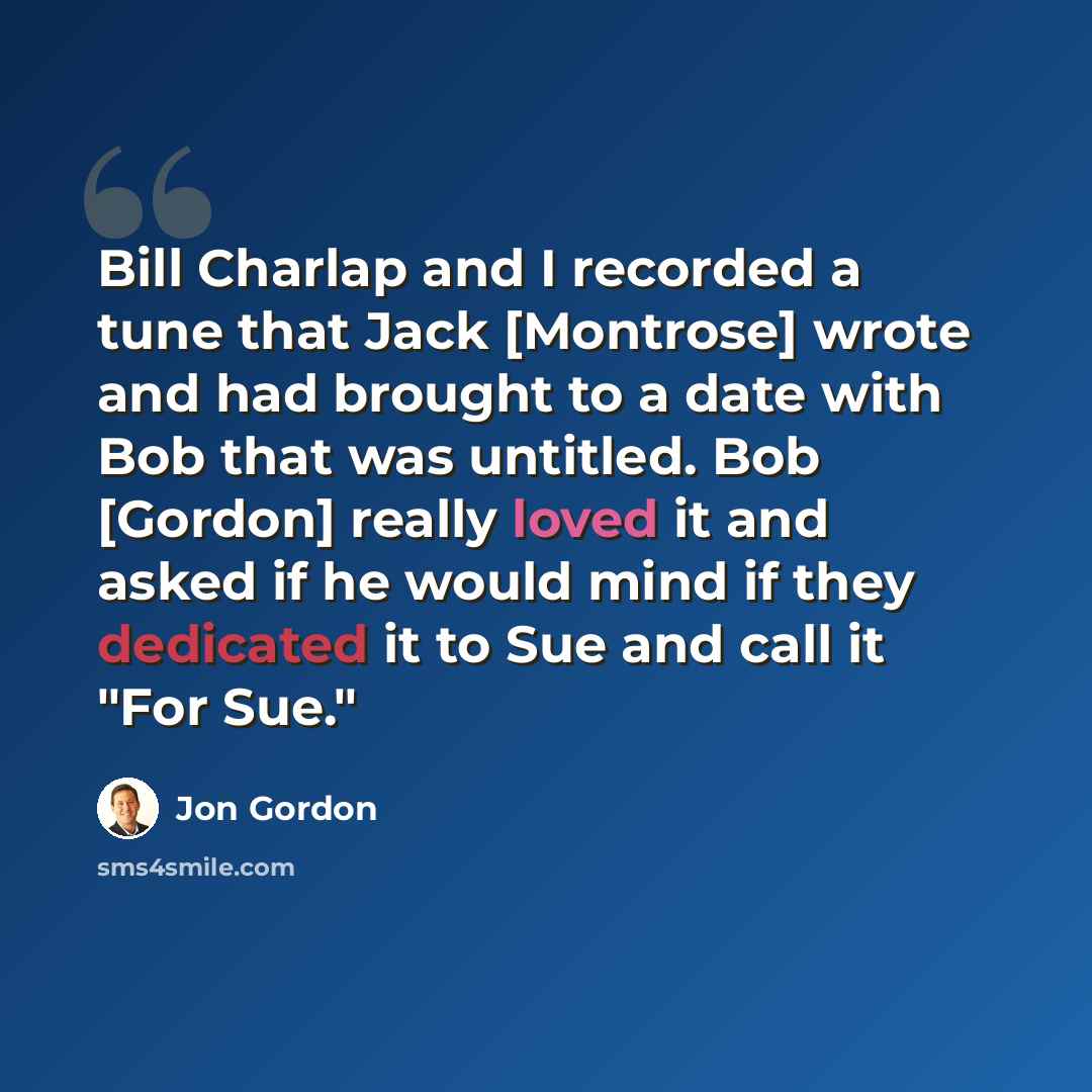 “Bill Charlap and I recorded a tune that Jack [Montrose] wrote and had brought to a date with Bob that was untitled. Bob [Gordon] really loved it and asked if he would mind if they dedicated it to Sue and call it "For Sue."” quote by Jon Gordon