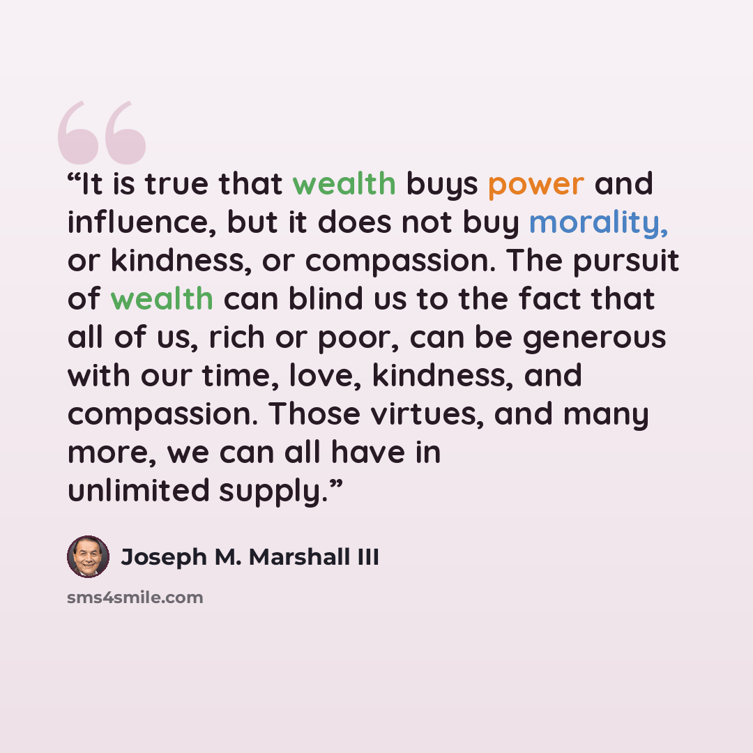 “It is true that wealth buys power and influence, but it does not buy morality, or kindness, or compassion. The pursuit of wealth can blind us to the fact that all of us, rich or poor, can be generous with our time, love, kindness, and compassion. Those virtues, and many more, we can all have in…” quote by Joseph M. Marshall III