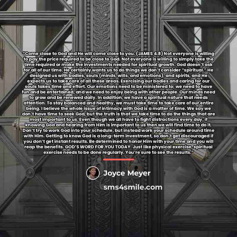 “Come close to God and He will come close to you. (JAMES 4:8) Not everyone is willing to pay the price required to be close to God. Not everyone is willing to simply take the time required or make the investments needed for spiritual growth. God doesn’t ask for all of our time. He certainly wants…” quote by Joyce Meyer