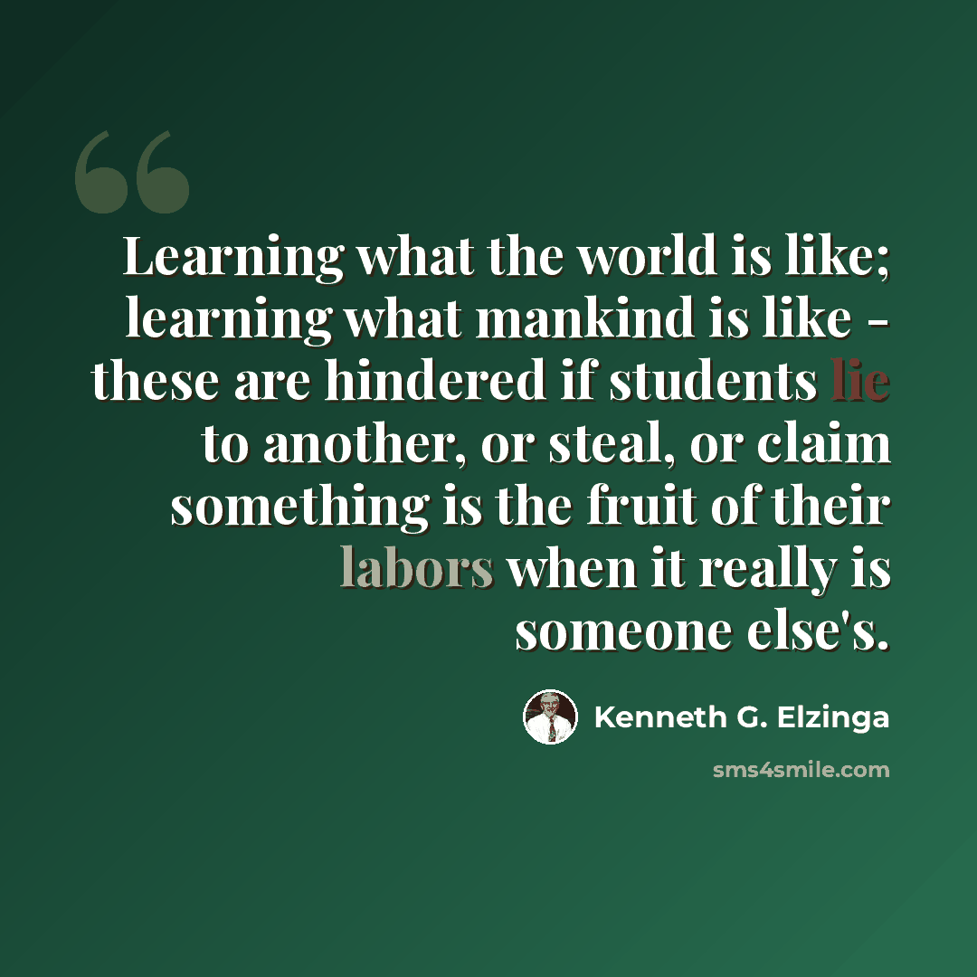 “Learning what the world is like; learning what mankind is like - these are hindered if students lie to another, or steal, or claim something is the fruit of their labors when it really is someone else's.” quote by Kenneth G. Elzinga