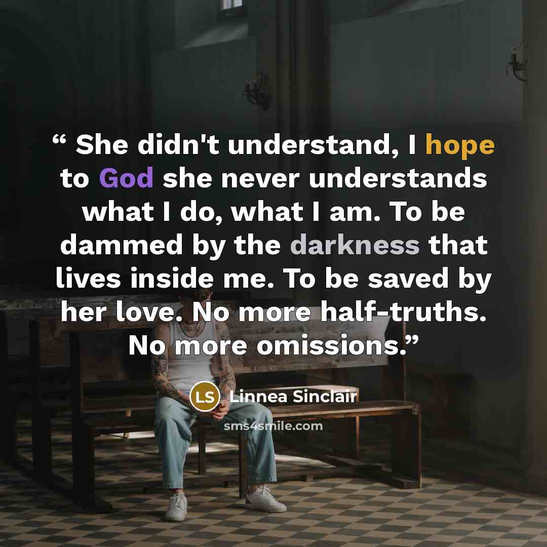 “She didn't understand, I hope to God she never understands what I do, what I am. To be dammed by the darkness that lives inside me. To be saved by her love. No more half-truths. No more omissions.” quote by Linnea Sinclair