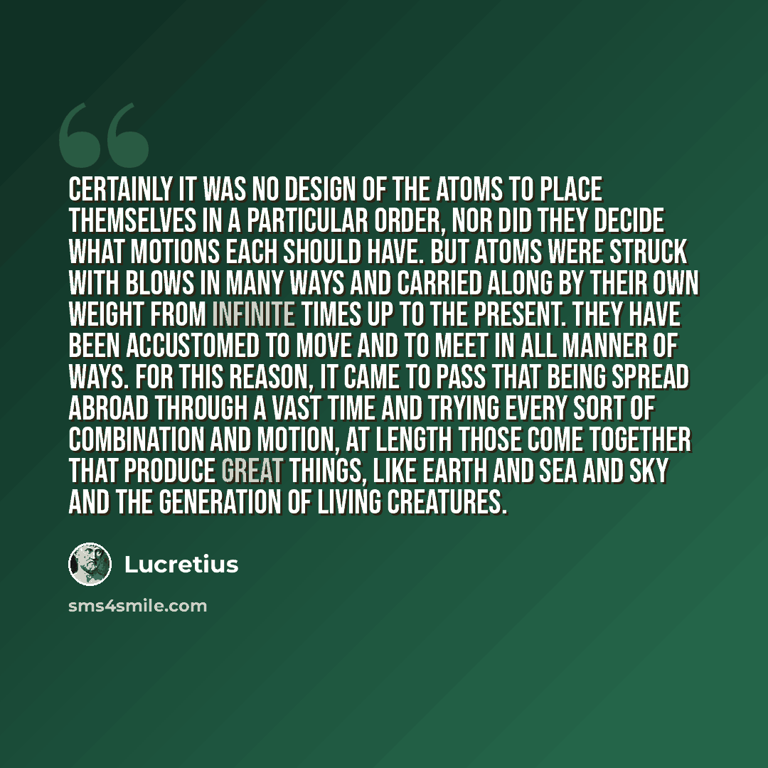 “Certainly it was no design of the atoms to place themselves in a particular order, nor did they decide what motions each should have. But atoms were struck with blows in many ways and carried along by their own weight from infinite times up to the present. They have been accustomed to move and to…” quote by Lucretius