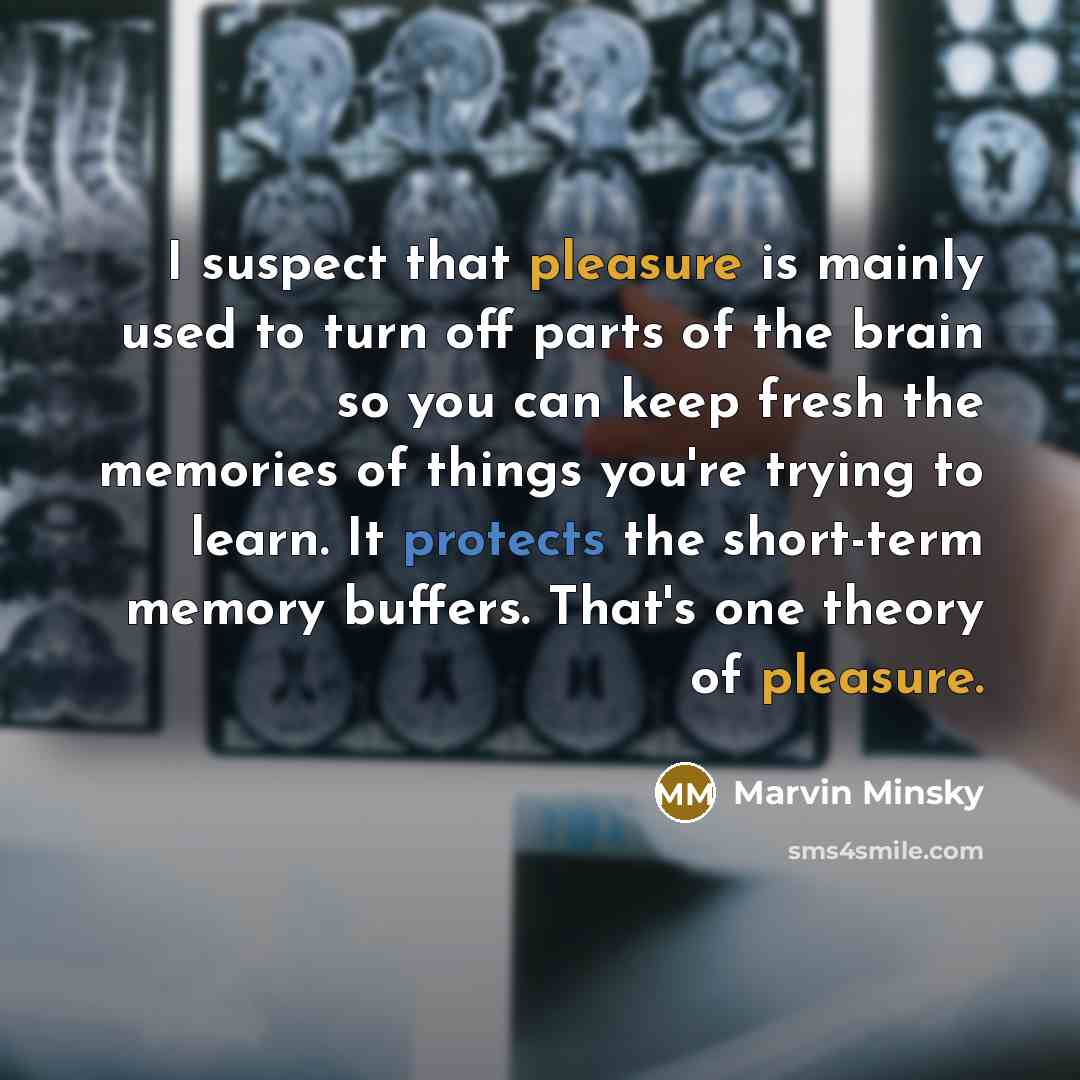 “I suspect that pleasure is mainly used to turn off parts of the brain so you can keep fresh the memories of things you're trying to learn. It protects the short-term memory buffers. That's one theory of pleasure.” quote by Marvin Minsky