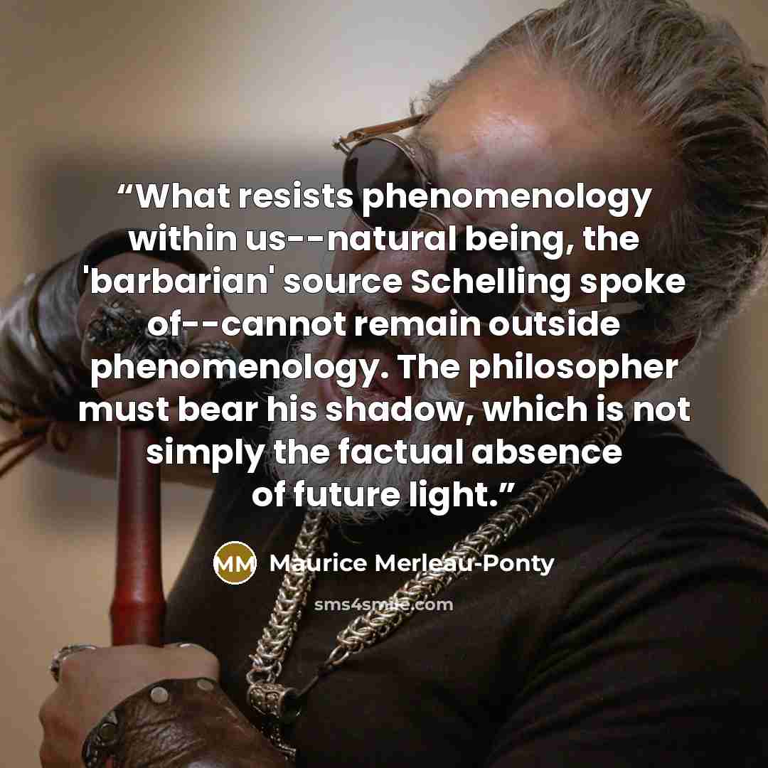 “What resists phenomenology within us--natural being, the 'barbarian' source Schelling spoke of--cannot remain outside phenomenology. The philosopher must bear his shadow, which is not simply the factual absence of future light.” quote by Maurice Merleau-Ponty