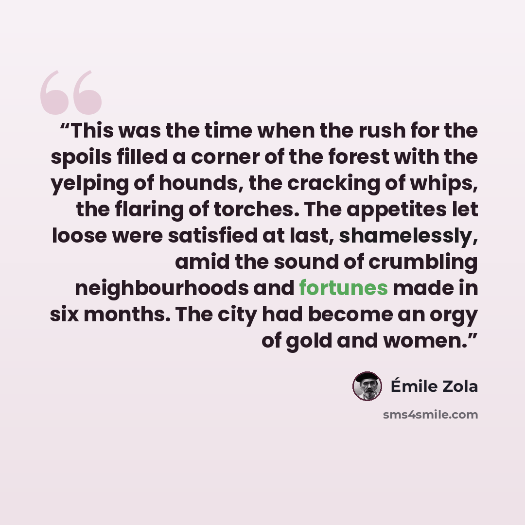 “This was the time when the rush for the spoils filled a corner of the forest with the yelping of hounds, the cracking of whips, the flaring of torches. The appetites let loose were satisfied at last, shamelessly, amid the sound of crumbling neighbourhoods and fortunes made in six months. The city…” quote by Émile Zola