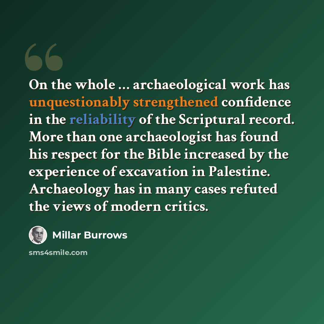 “On the whole … archaeological work has unquestionably strengthened confidence in the reliability of the Scriptural record. More than one archaeologist has found his respect for the Bible increased by the experience of excavation in Palestine. Archaeology has in many cases refuted the views of…” quote by Millar Burrows