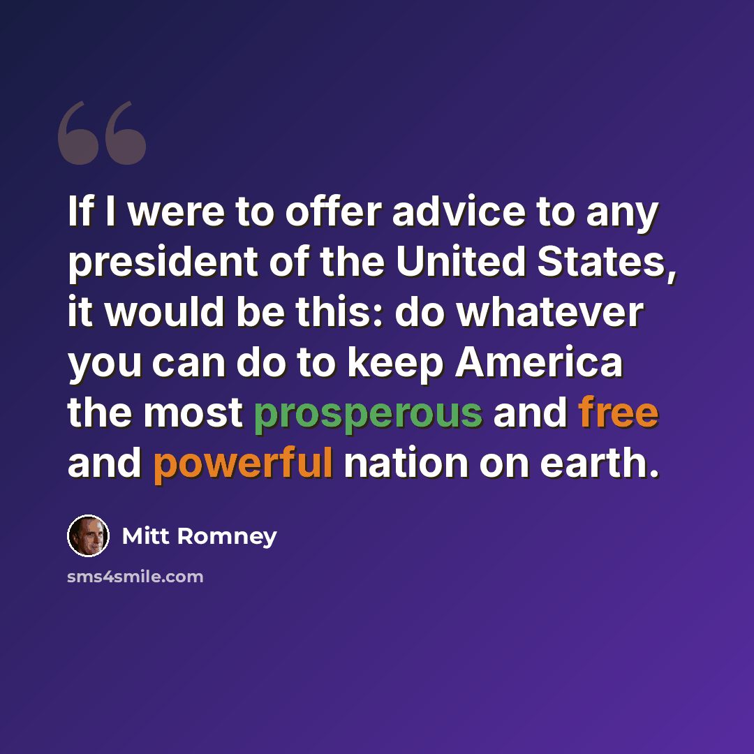 “If I were to offer advice to any president of the United States, it would be this: do whatever you can do to keep America the most prosperous and free and powerful nation on earth.” quote by Mitt Romney