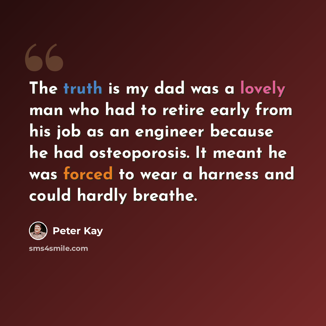 “The truth is my dad was a lovely man who had to retire early from his job as an engineer because he had osteoporosis. It meant he was forced to wear a harness and could hardly breathe.” quote by Peter Kay