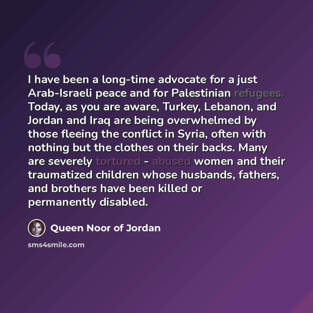 “I have been a long-time advocate for a just Arab-Israeli peace and for Palestinian refugees. Today, as you are aware, Turkey, Lebanon, and Jordan and Iraq are being overwhelmed by those fleeing the conflict in Syria, often with nothing but the clothes on their backs. Many are severely tortured…” quote by Queen Noor of Jordan