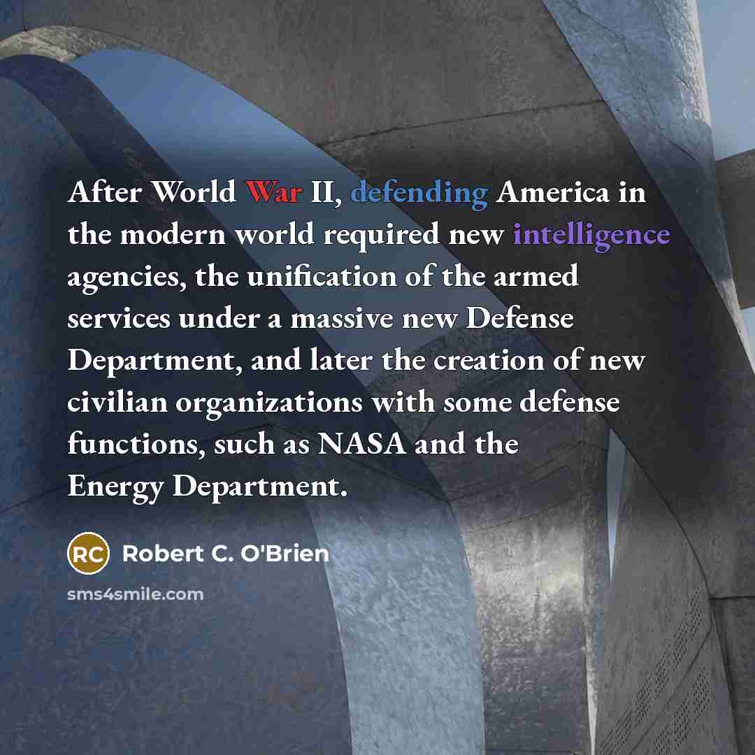“After World War II, defending America in the modern world required new intelligence agencies, the unification of the armed services under a massive new Defense Department, and later the creation of new civilian organizations with some defense functions, such as NASA and the Energy Department.” quote by Robert C. O'Brien