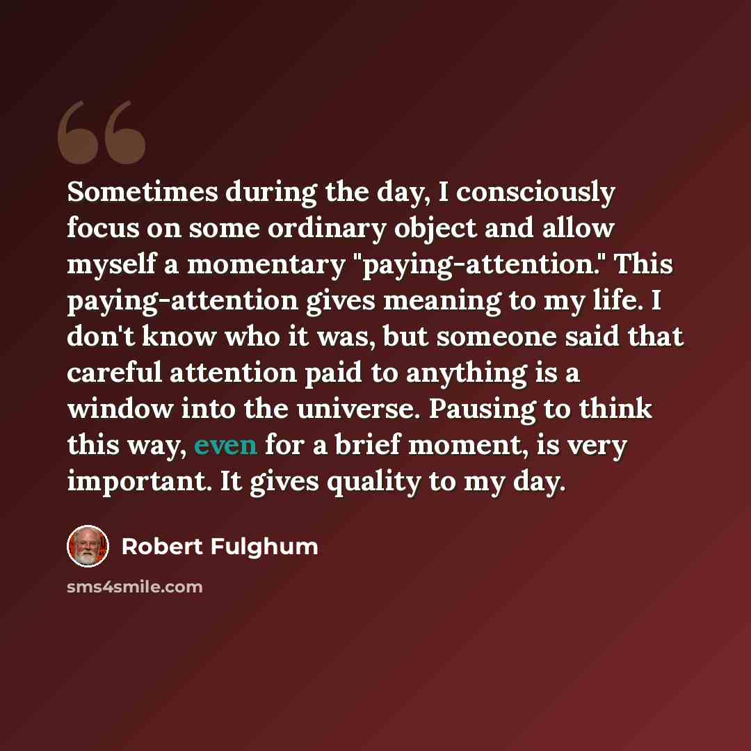 “Sometimes during the day, I consciously focus on some ordinary object and allow myself a momentary "paying-attention." This paying-attention gives meaning to my life. I don't know who it was, but someone said that careful attention paid to anything is a window into the universe. Pausing to think…” quote by Robert Fulghum