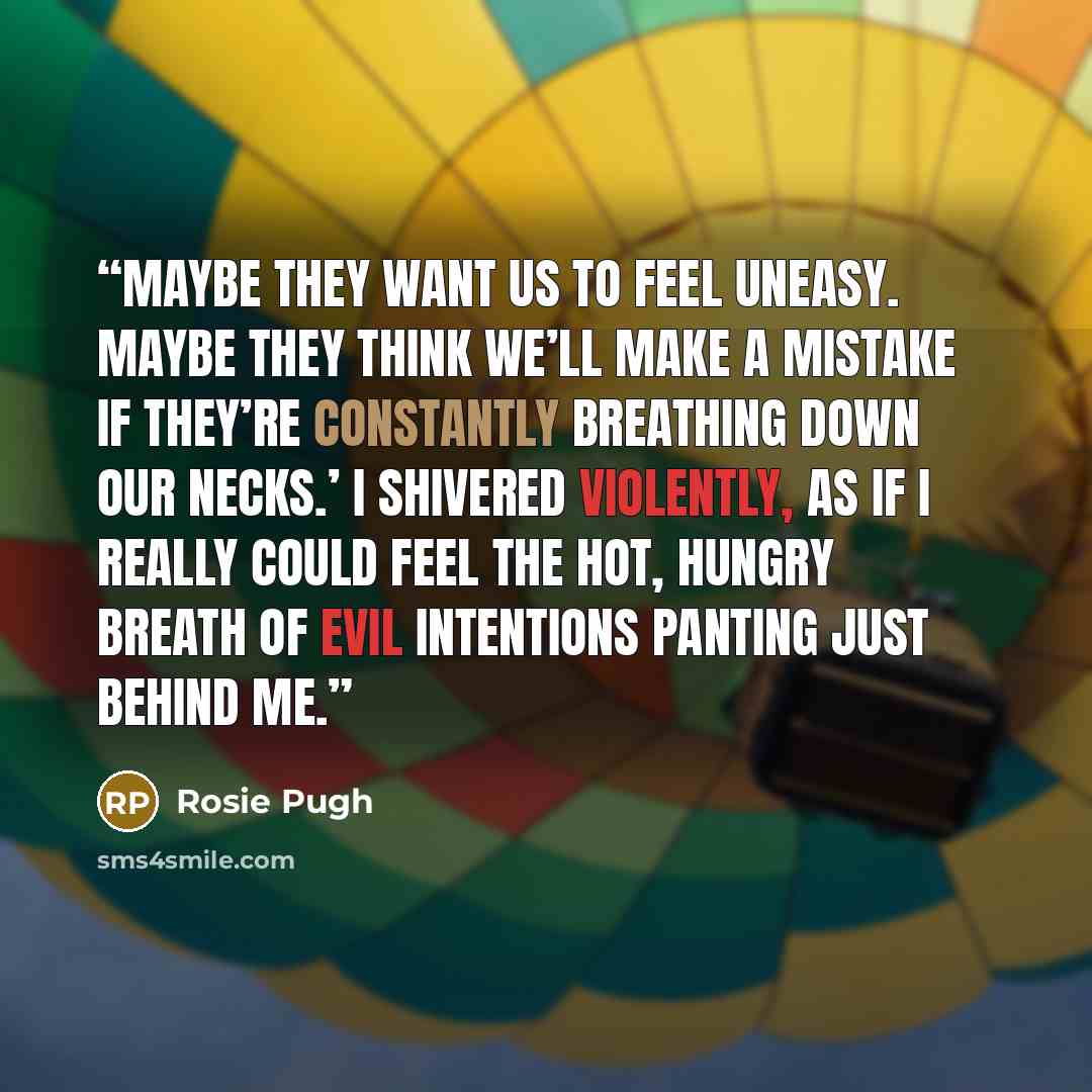 “Maybe they want us to feel uneasy. Maybe they think we’ll make a mistake if they’re constantly breathing down our necks.’ I shivered violently, as if I really could feel the hot, hungry breath of evil intentions panting just behind me.” quote by Rosie Pugh