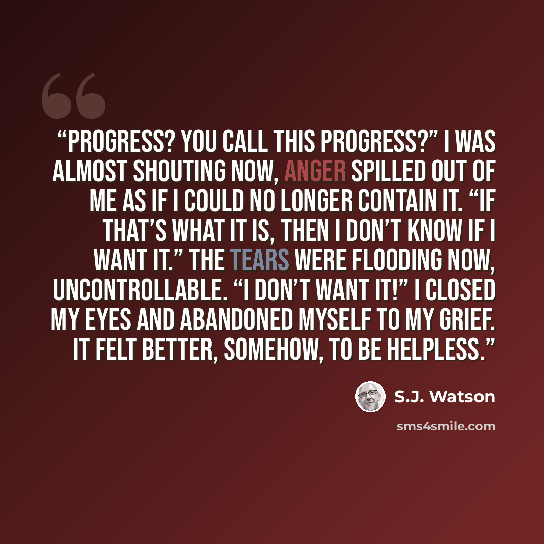 “Progress? You call this progress?” I was almost shouting now, anger spilled out of me as if I could no longer contain it. “If that’s what it is, then I don’t know if I want it.” The tears were flooding now, uncontrollable. “I don’t want it!” I closed my eyes and abandoned myself to my grief. It…” quote by S.J. Watson