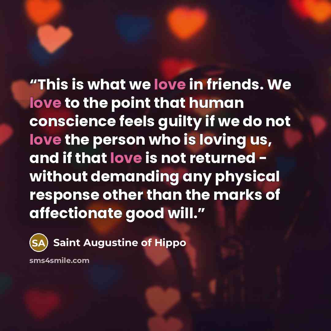 “This is what we love in friends. We love to the point that human conscience feels guilty if we do not love the person who is loving us, and if that love is not returned - without demanding any physical response other than the marks of affectionate good will.” quote by Saint Augustine of Hippo