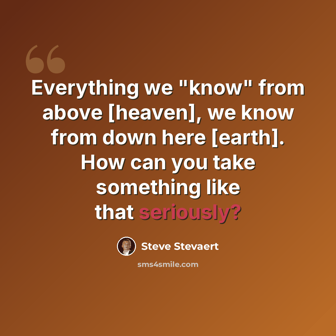 “Everything we "know" from above [heaven], we know from down here [earth]. How can you take something like that seriously?” quote by Steve Stevaert