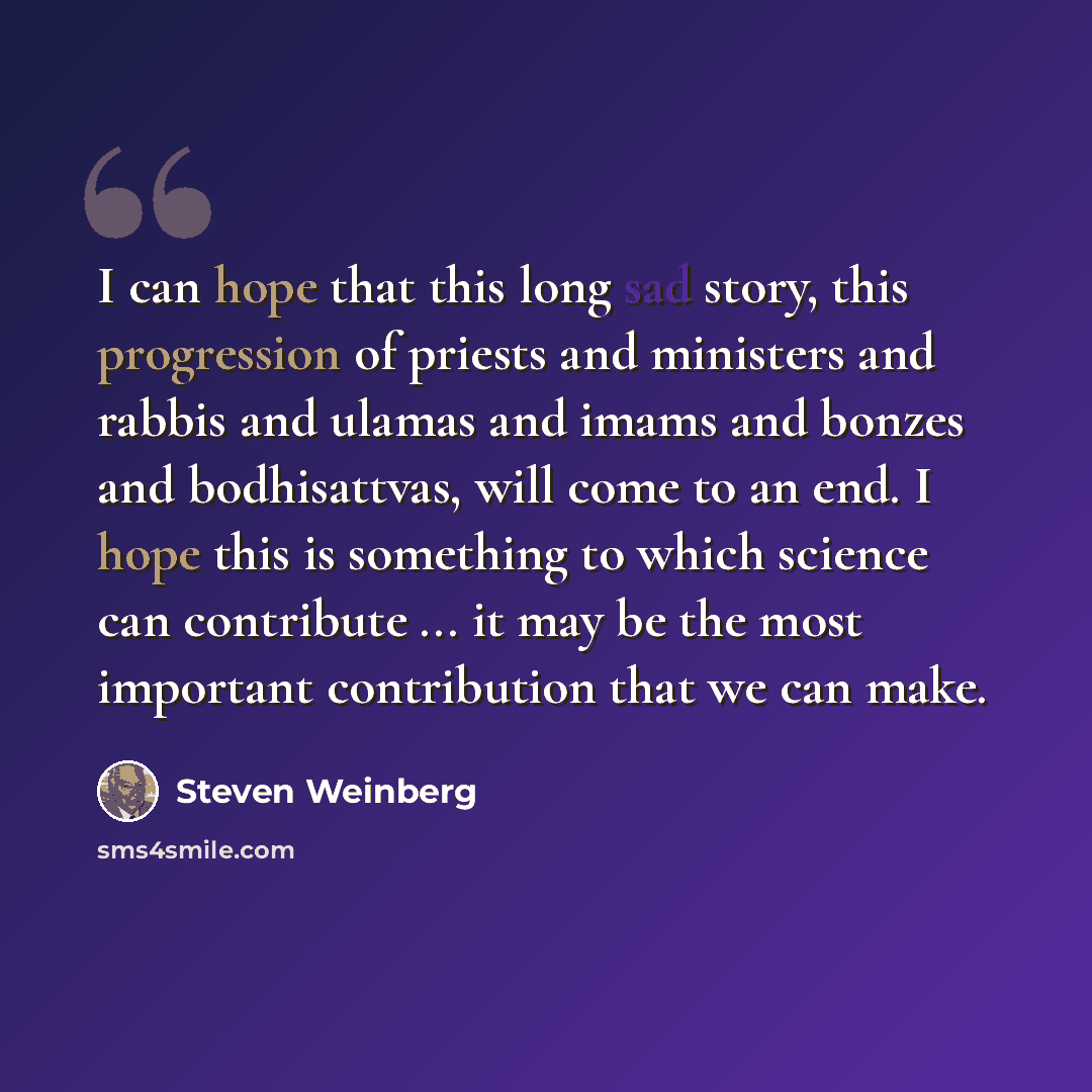 “I can hope that this long sad story, this progression of priests and ministers and rabbis and ulamas and imams and bonzes and bodhisattvas, will come to an end. I hope this is something to which science can contribute ... it may be the most important contribution that we can make.” quote by Steven Weinberg