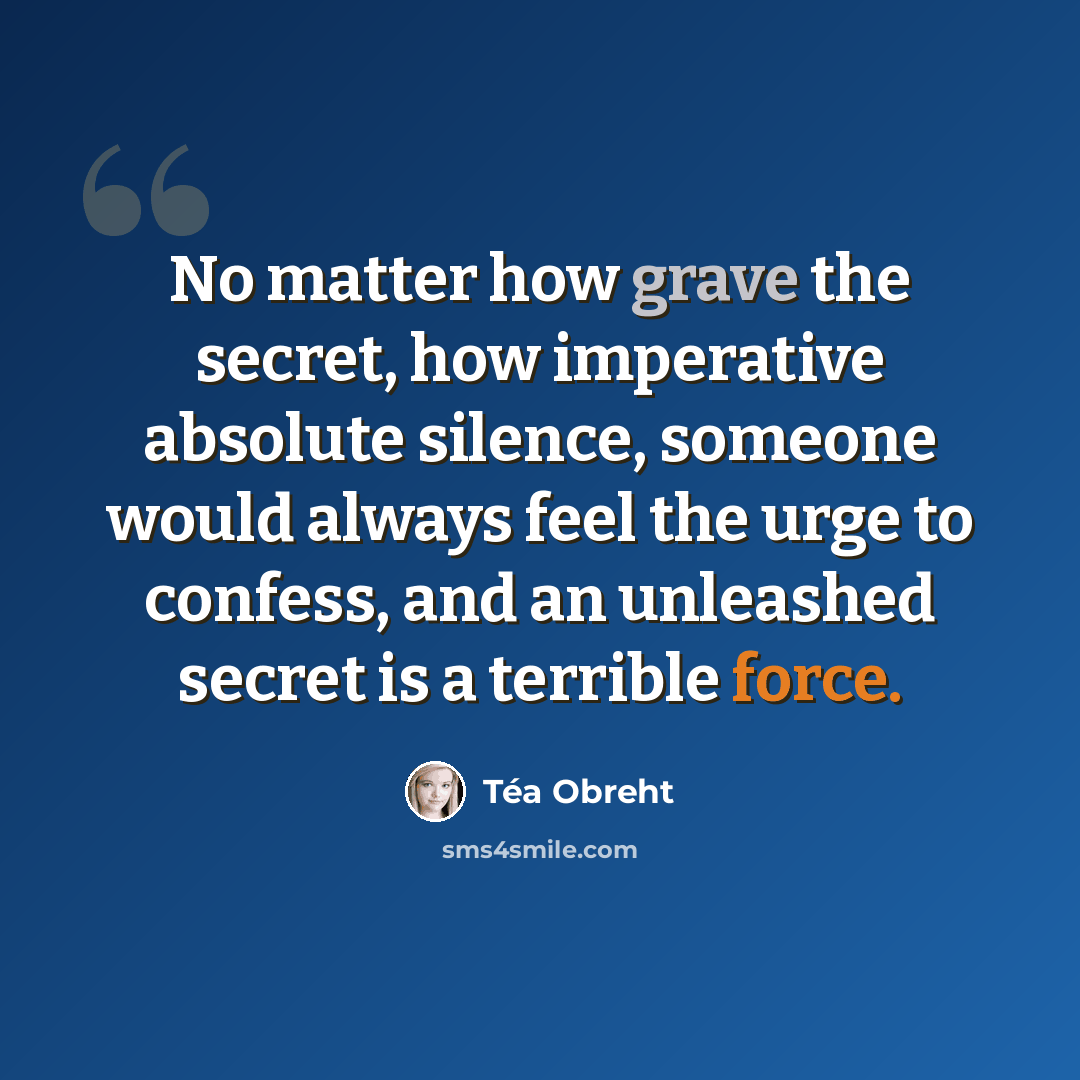 “No matter how grave the secret, how imperative absolute silence, someone would always feel the urge to confess, and an unleashed secret is a terrible force.” quote by Tea Obreht