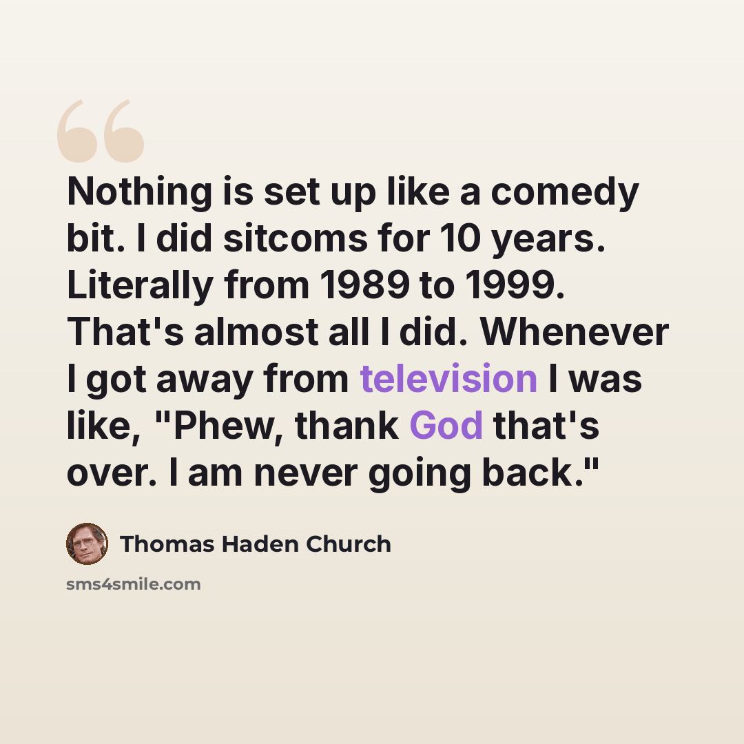 “Nothing is set up like a comedy bit. I did sitcoms for 10 years. Literally from 1989 to 1999. That's almost all I did. Whenever I got away from television I was like, "Phew, thank God that's over. I am never going back."” quote by Thomas Haden Church