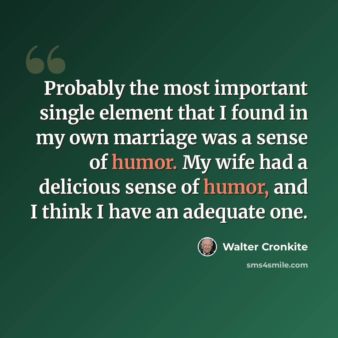 “Probably the most important single element that I found in my own marriage was a sense of humor. My wife had a delicious sense of humor, and I think I have an adequate one.” quote by Walter Cronkite