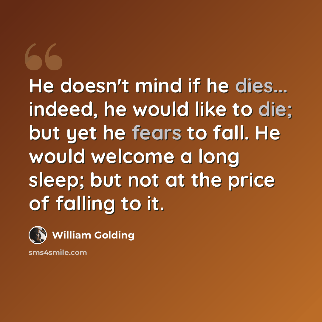 “He doesn't mind if he dies... indeed, he would like to die; but yet he fears to fall. He would welcome a long sleep; but not at the price of falling to it.” quote by William Golding