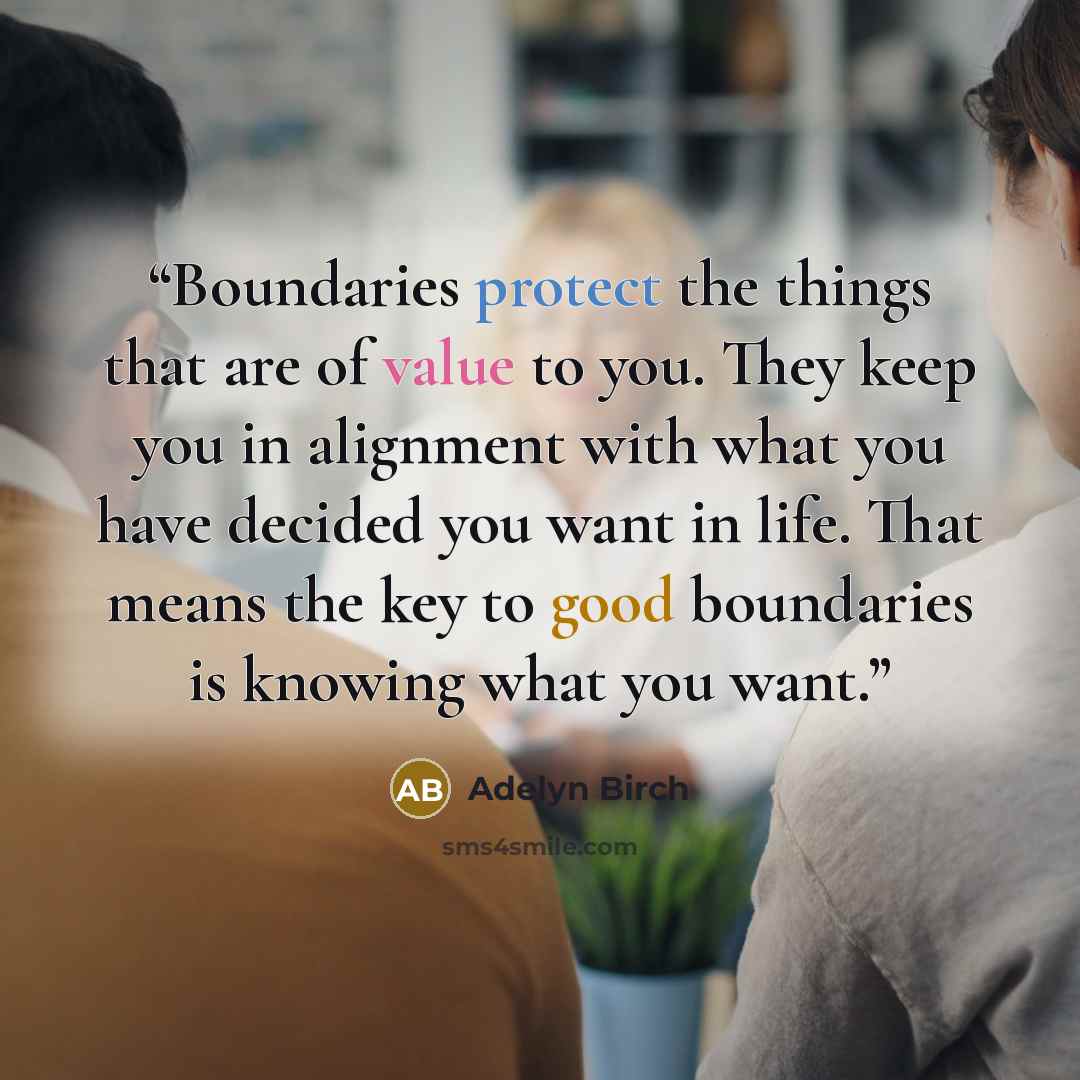 “Boundaries protect the things that are of value to you. They keep you in alignment with what you have decided you want in life. That means the key to good boundaries is knowing what you want.” quote by Adelyn Birch