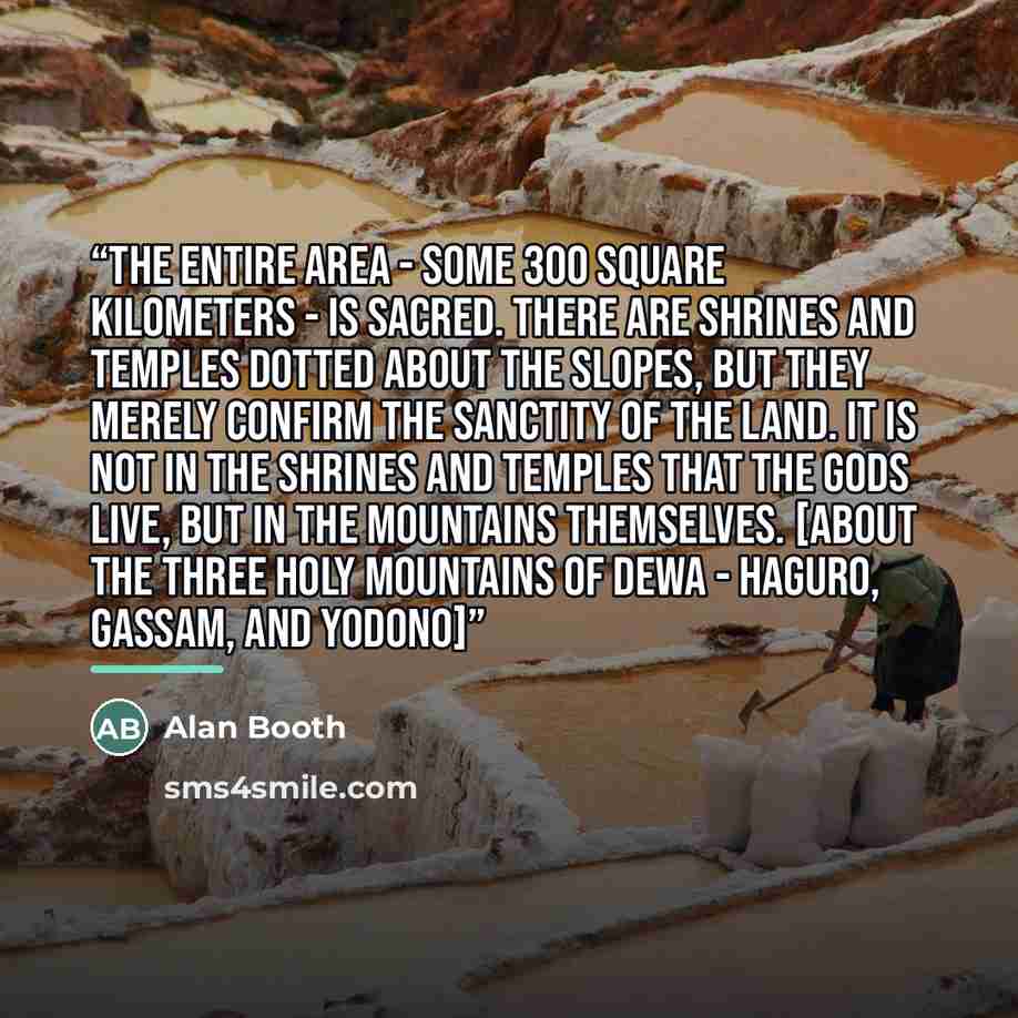 “The entire area - some 300 square kilometers - is sacred. There are shrines and temples dotted about the slopes, but they merely confirm the sanctity of the land. It is not in the shrines and temples that the gods live, but in the mountains themselves. [about the Three Holy Mountains of Dewa…” quote by Alan Booth
