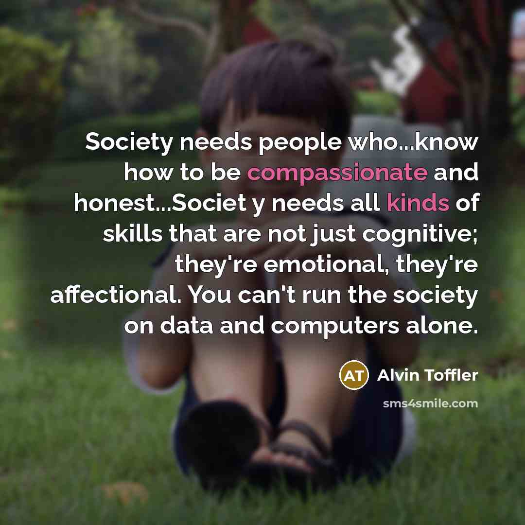 “Society needs people who...know how to be compassionate and honest...Societ y needs all kinds of skills that are not just cognitive; they're emotional, they're affectional. You can't run the society on data and computers alone.” quote by Alvin Toffler