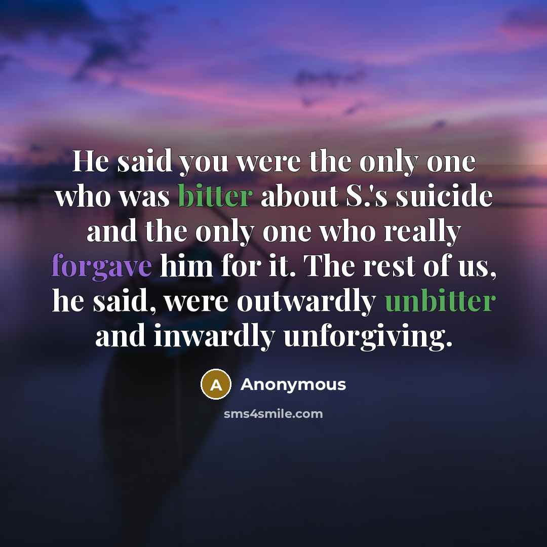 “He said you were the only one who was bitter about S.'s suicide and the only one who really forgave him for it. The rest of us, he said, were outwardly unbitter and inwardly unforgiving.” quote by Anonymous