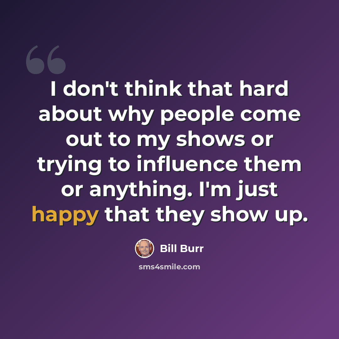 “I don't think that hard about why people come out to my shows or trying to influence them or anything. I'm just happy that they show up.” quote by Bill Burr